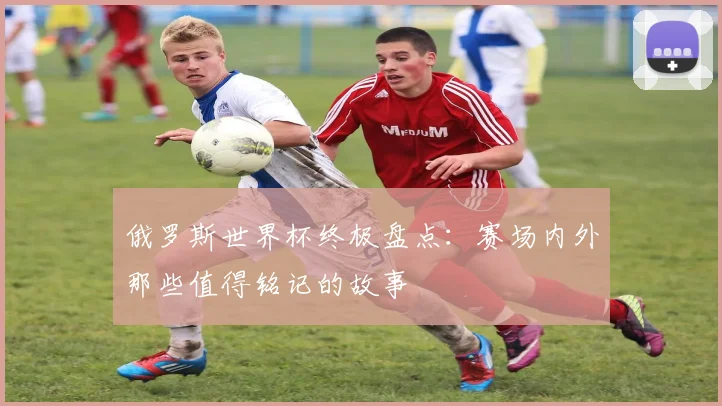 俄罗斯世界杯终极盘点:赛场内外那些值得铭记的故事
