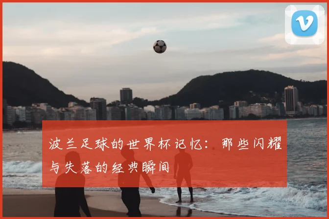 波兰足球的世界杯记忆:那些闪耀与失落的经典瞬间