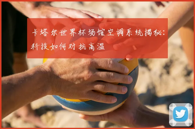 卡塔尔世界杯场馆空调系统揭秘：科技如何对抗高温