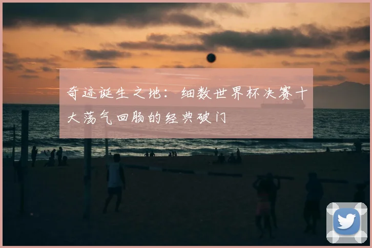 奇迹诞生之地：细数世界杯决赛十大荡气回肠的经典破门