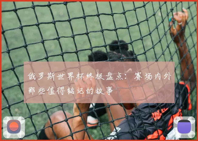 俄罗斯世界杯终极盘点：赛场内外那些值得铭记的故事