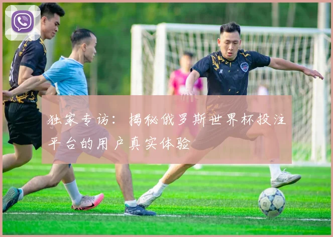 独家专访:揭秘俄罗斯世界杯投注平台的用户真实体验