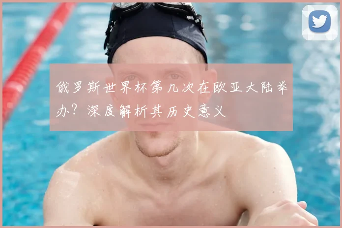 俄罗斯世界杯第几次在欧亚大陆举办?深度解析其历史意义