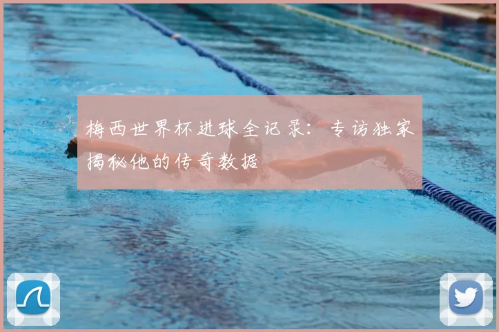 梅西世界杯进球全记录：专访独家揭秘他的传奇数据