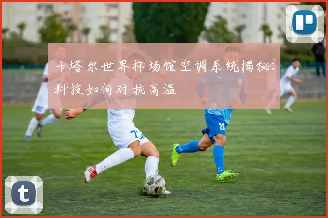 卡塔尔世界杯场馆空调系统揭秘：科技如何对抗高温
