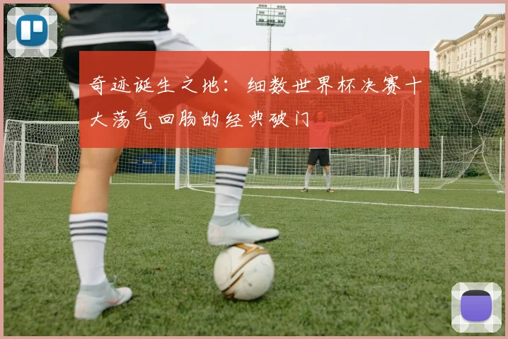奇迹诞生之地：细数世界杯决赛十大荡气回肠的经典破门