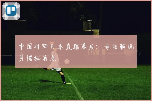 中国对阵日本直播幕后：专访解说员揭秘看点