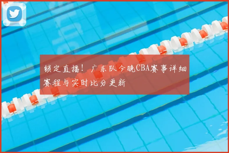 锁定直播！广东队今晚CBA赛事详细赛程与实时比分更新