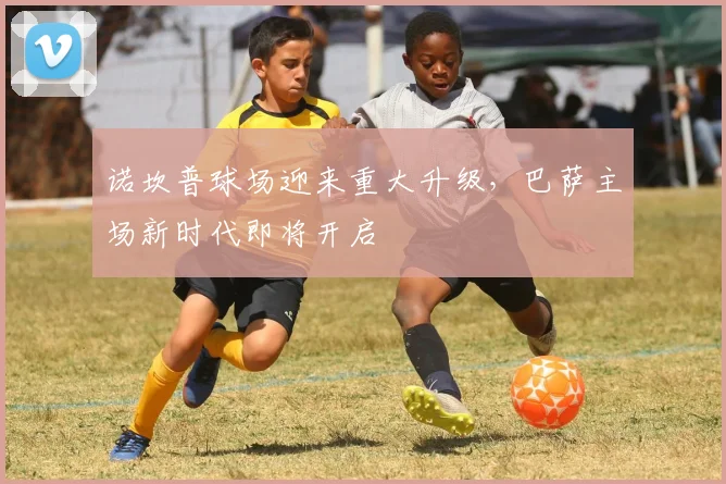 诺坎普球场迎来重大升级，巴萨主场新时代即将开启