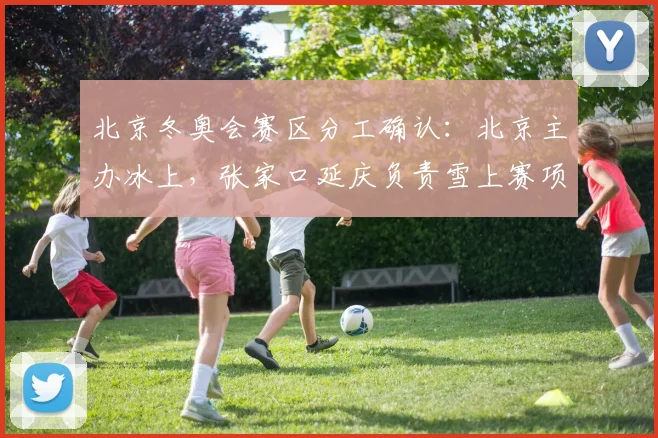 北京冬奥会赛区分工确认：北京主办冰上，张家口延庆负责雪上赛项看点