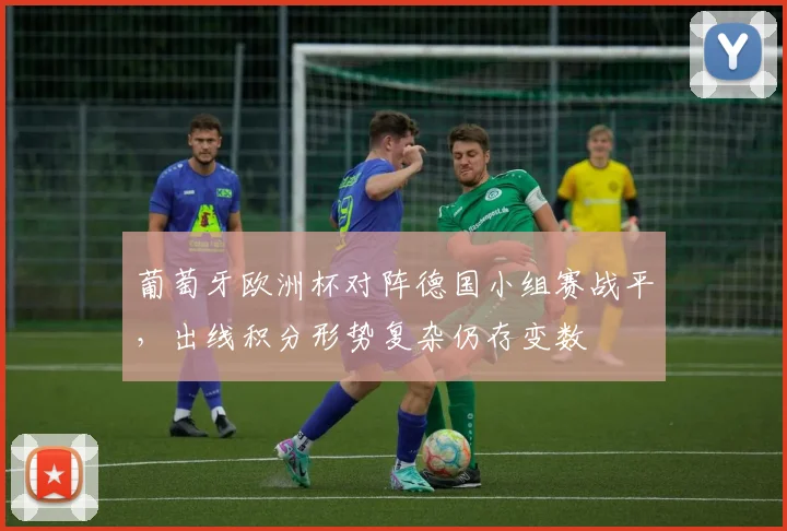葡萄牙欧洲杯对阵德国小组赛战平，出线积分形势复杂仍存变数