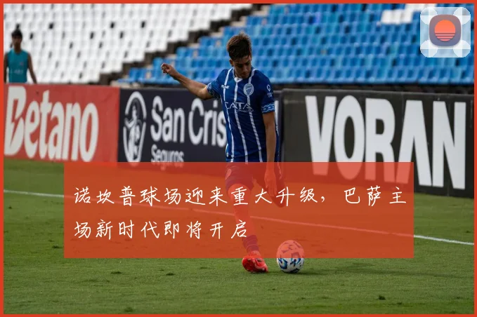 诺坎普球场迎来重大升级，巴萨主场新时代即将开启