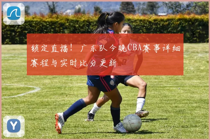 锁定直播！广东队今晚CBA赛事详细赛程与实时比分更新