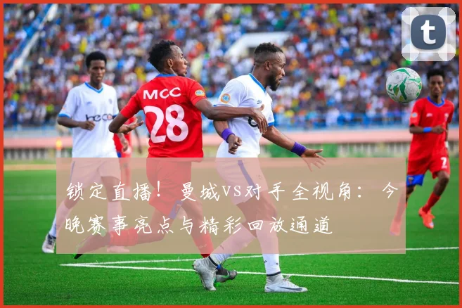 锁定直播！曼城vs对手全视角：今晚赛事亮点与精彩回放通道