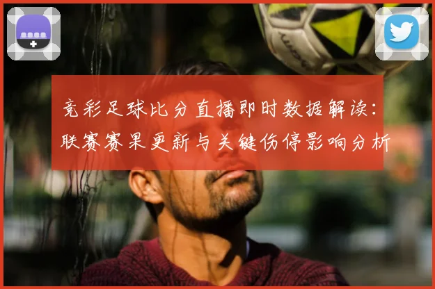 竞彩足球比分直播即时数据解读：联赛赛果更新与关键伤停影响分析