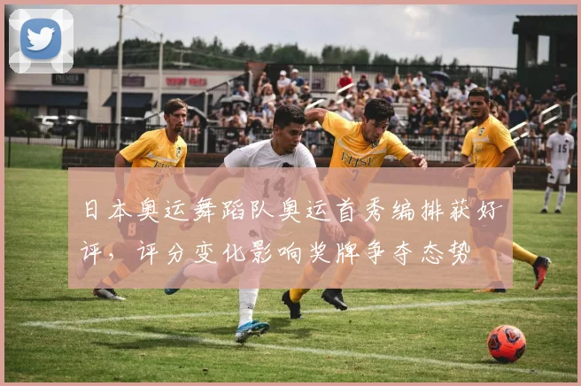 日本奥运舞蹈队奥运首秀编排获好评，评分变化影响奖牌争夺态势