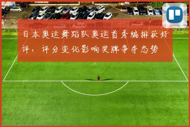 日本奥运舞蹈队奥运首秀编排获好评，评分变化影响奖牌争夺态势